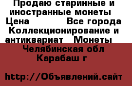 Продаю старинные и иностранные монеты › Цена ­ 4 500 - Все города Коллекционирование и антиквариат » Монеты   . Челябинская обл.,Карабаш г.